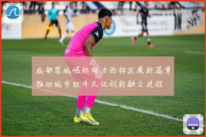 成都蓉城崛起助力西部发展新篇章推动城市经济文化创新融合进程