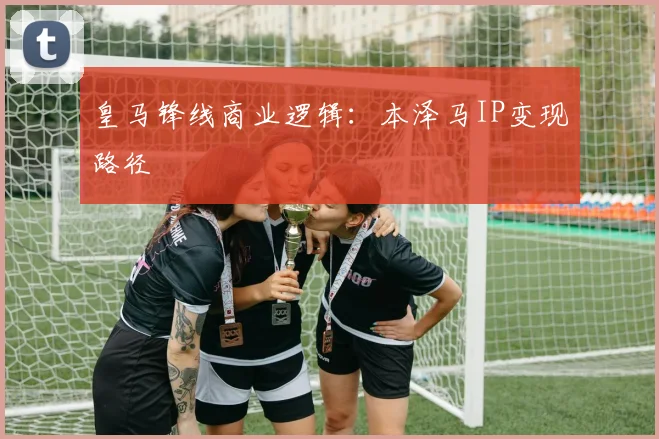 皇马锋线商业逻辑：本泽马IP变现路径