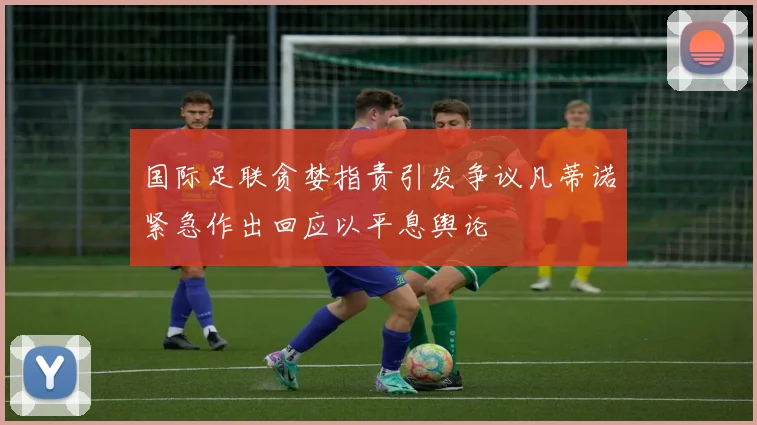 国际足联贪婪指责引发争议凡蒂诺紧急作出回应以平息舆论