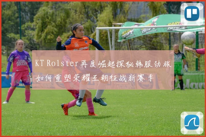KT Rolster再度崛起探秘韩服劲旅如何重塑荣耀王朝征战新赛季