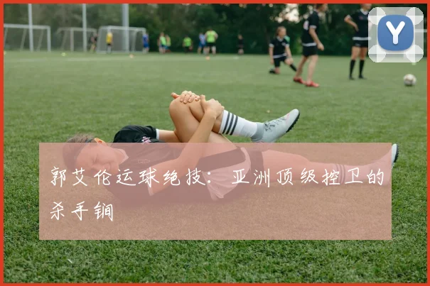 郭艾伦运球绝技：亚洲顶级控卫的杀手锏