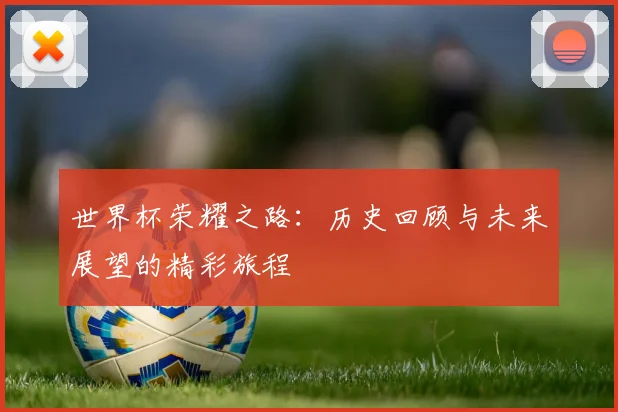 世界杯荣耀之路：历史回顾与未来展望的精彩旅程