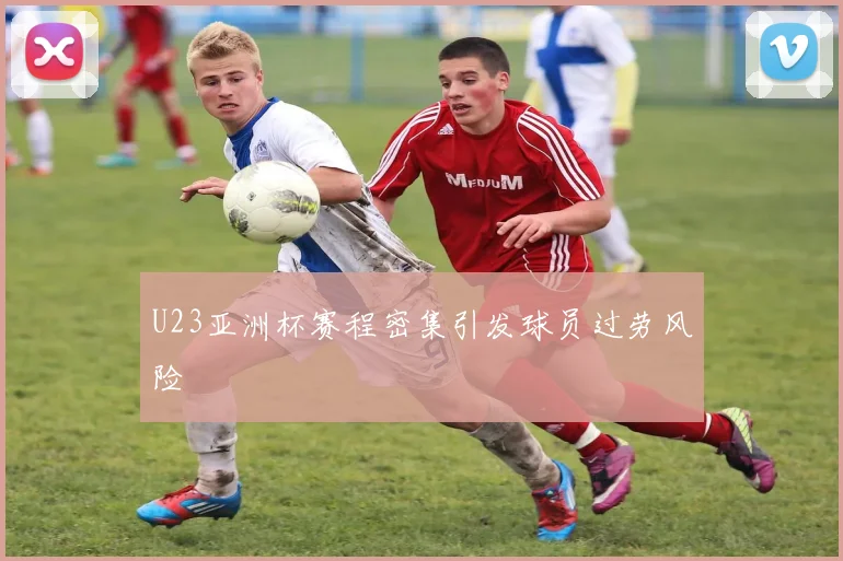 U23亚洲杯赛程密集引发球员过劳风险