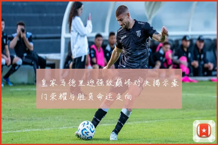 皇家马德里迎强敌巅峰对决揭示豪门荣耀与胜负命运走向