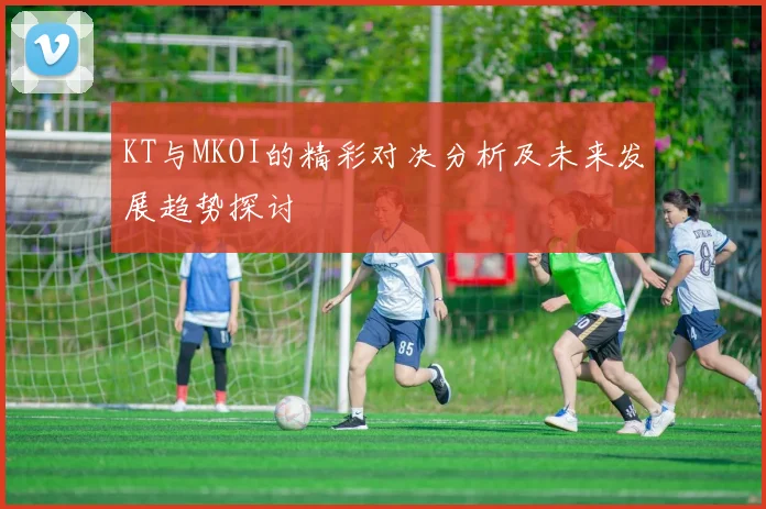 KT与MKOI的精彩对决分析及未来发展趋势探讨