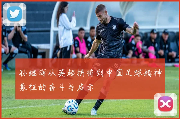 孙继海从英超拼将到中国足球精神象征的奋斗与启示