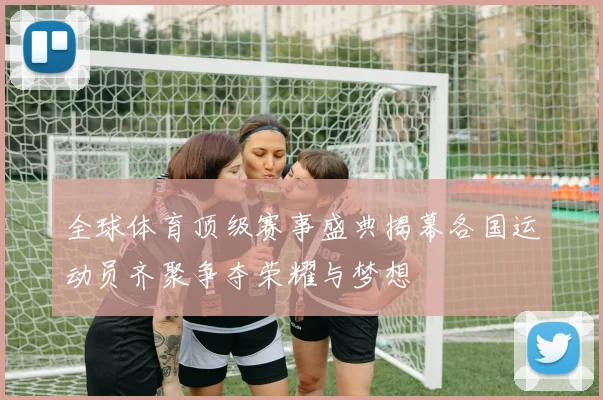 全球体育顶级赛事盛典揭幕各国运动员齐聚争夺荣耀与梦想