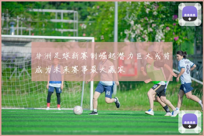 非洲足球新赛制崛起潜力巨大或将成为未来赛事最大赢家