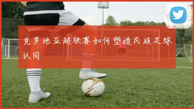 克罗地亚超联赛如何塑造民族足球认同