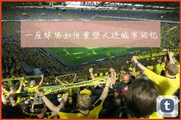 一座球场如何重塑大连城市记忆