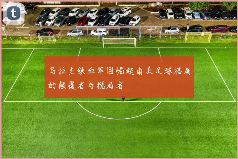 乌拉圭铁血军团崛起南美足球格局的颠覆者与搅局者