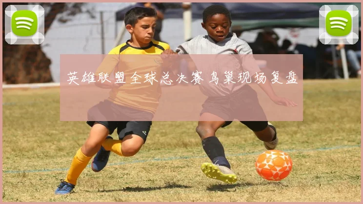 英雄联盟全球总决赛鸟巢现场复盘