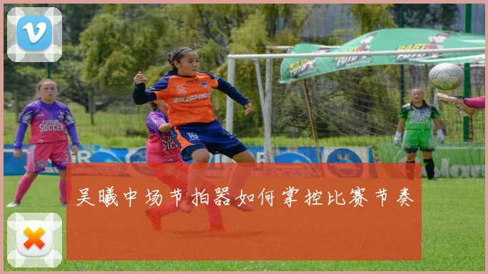 吴曦中场节拍器如何掌控比赛节奏