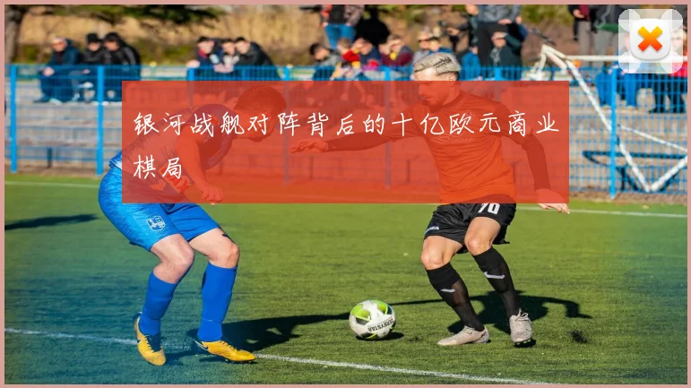 银河战舰对阵背后的十亿欧元商业棋局