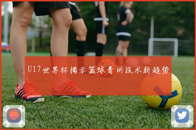 U17世界杯揭示篮球青训技术新趋势