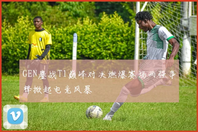 GEN鏖战T1巅峰对决燃爆赛场两强争锋掀起电竞风暴