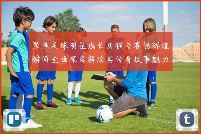 聚焦足球明星成长历程与赛场辉煌瞬间全面深度解读其传奇故事魅力