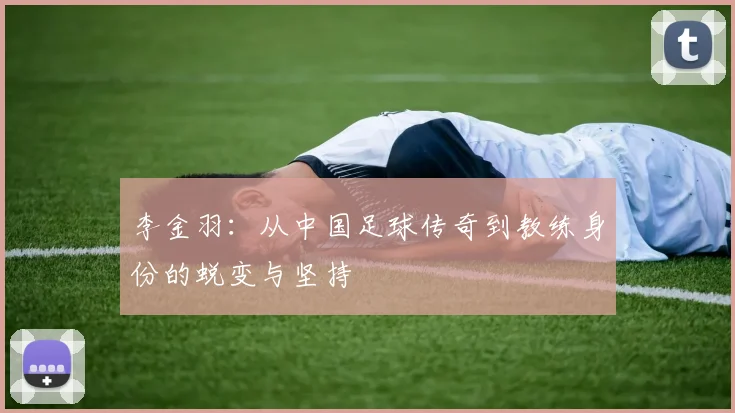 李金羽：从中国足球传奇到教练身份的蜕变与坚持